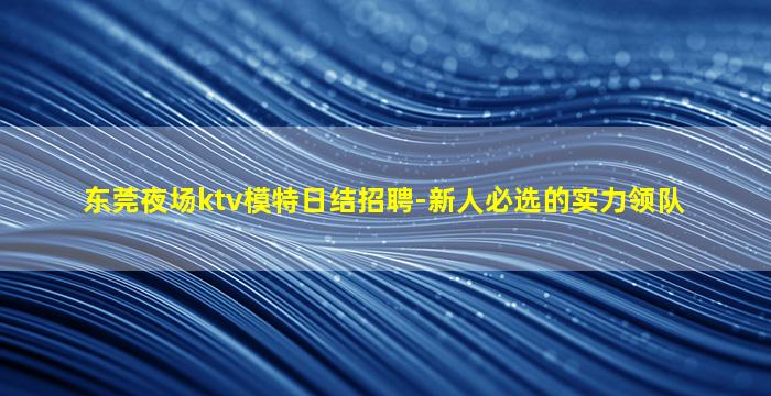 东莞夜场ktv模特日结招聘-新人必选的实力领队